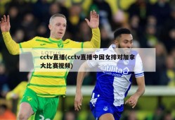 cctv直播(cctv直播中国女排对加拿大比赛视频)