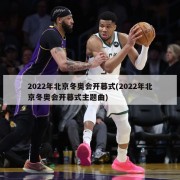 2022年北京冬奥会开幕式(2022年北京冬奥会开幕式主题曲)