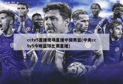 cctv5直播现场直播中国男篮(中央cctv5今晚篮球比赛直播)