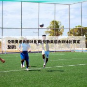 伦敦奥运会游泳比赛(伦敦奥运会游泳比赛完整版)