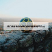 厦门国际马拉松(厦门国际马拉松冠军奖金)
