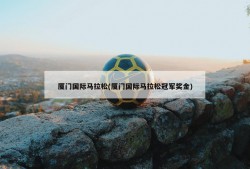 厦门国际马拉松(厦门国际马拉松冠军奖金)