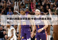 中国vs韩国足球直播(中国vs韩国足球比分)